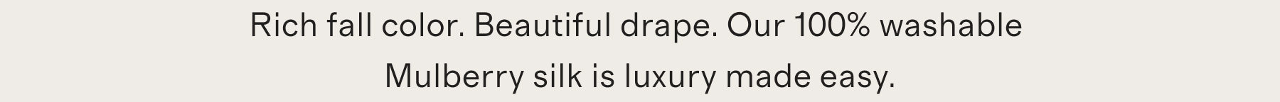 Rich fall color. Beautiful drape. Our 100% washable Mulberry silk is luxury made easy.