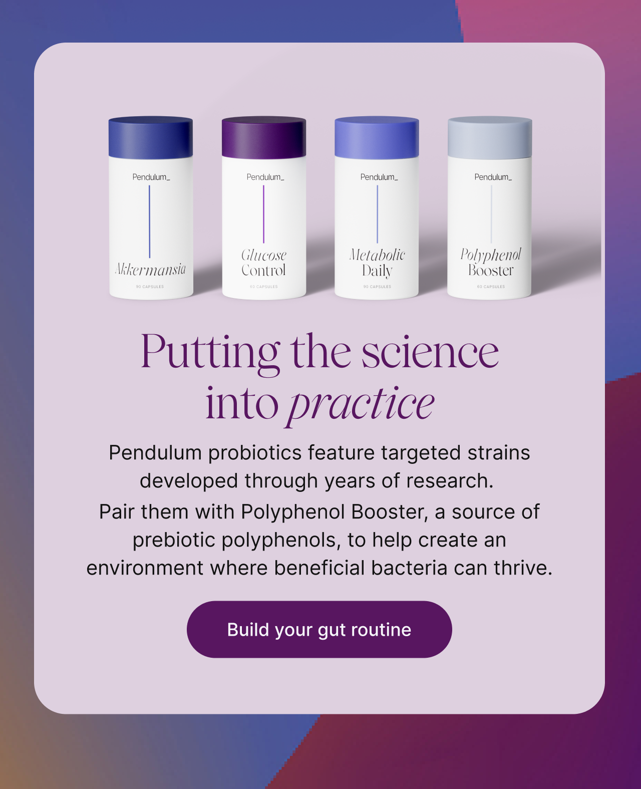 Putting the science into practice -- Pendulum probiotics feature targeted strains developed through years of research. Pair them with Polyphenol Booster, a source of prebiotic polyphenols, to help create an environment where beneficial bacteria can thrive. Build your gut routine