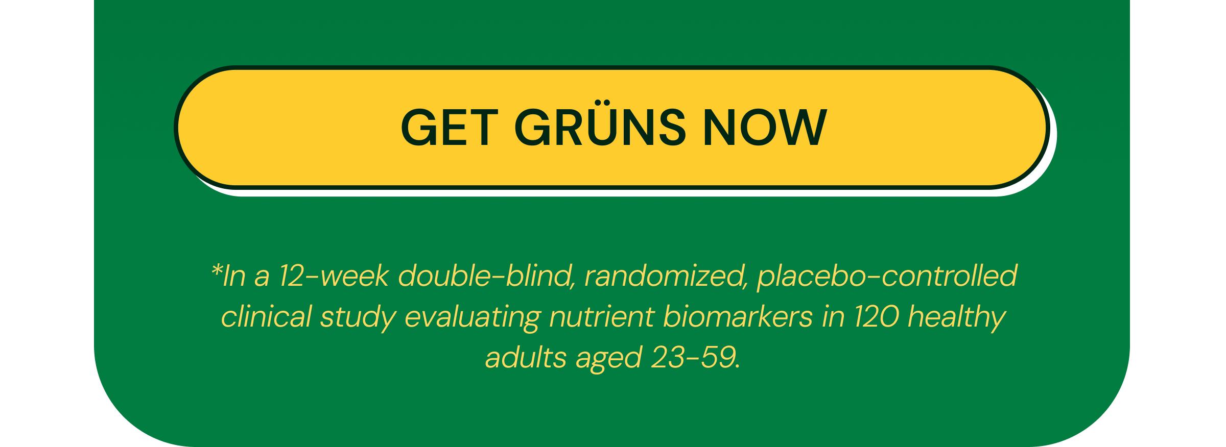 Get Gr&uuml;ns Now. *In a 12-Week Double-Blind, Randomized, Placebo-Controlled Clinical Study Evaluating Nutrient Biomarkers in 120 Healthy Adults Aged 23&ndash;59.