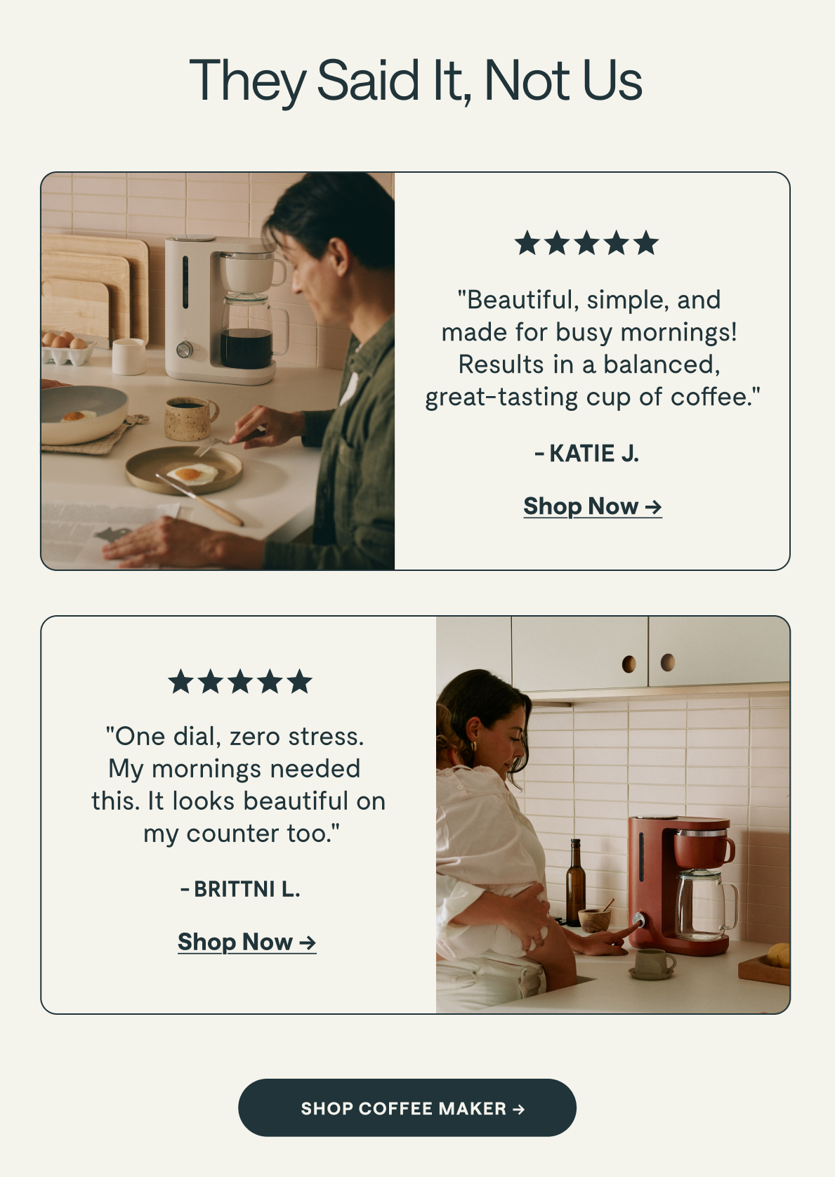 They Said It, Not Us  ★★★★★ "Lorem ipsum dolor sit amet, consec tetur sid et adipiscing elit." &ndash; KATIE G. [[Shop Now &rarr;]]  ★★★★★ "Lorem ipsum dolor sit amet, consec tetur sid et adipiscing elit." &ndash;TAYLOR M. [[Shop Now &rarr;]]  [[SHOP COFFEE MAKER &rarr;]]