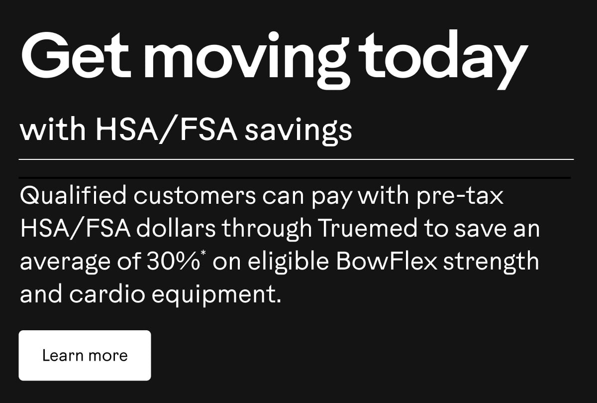 Qualified customers can pay with pre-tax HSA/FSA dollars through Truemed to save an average of 30%* on eligible BowFlex strength and cardio equipment. Learn more. 
