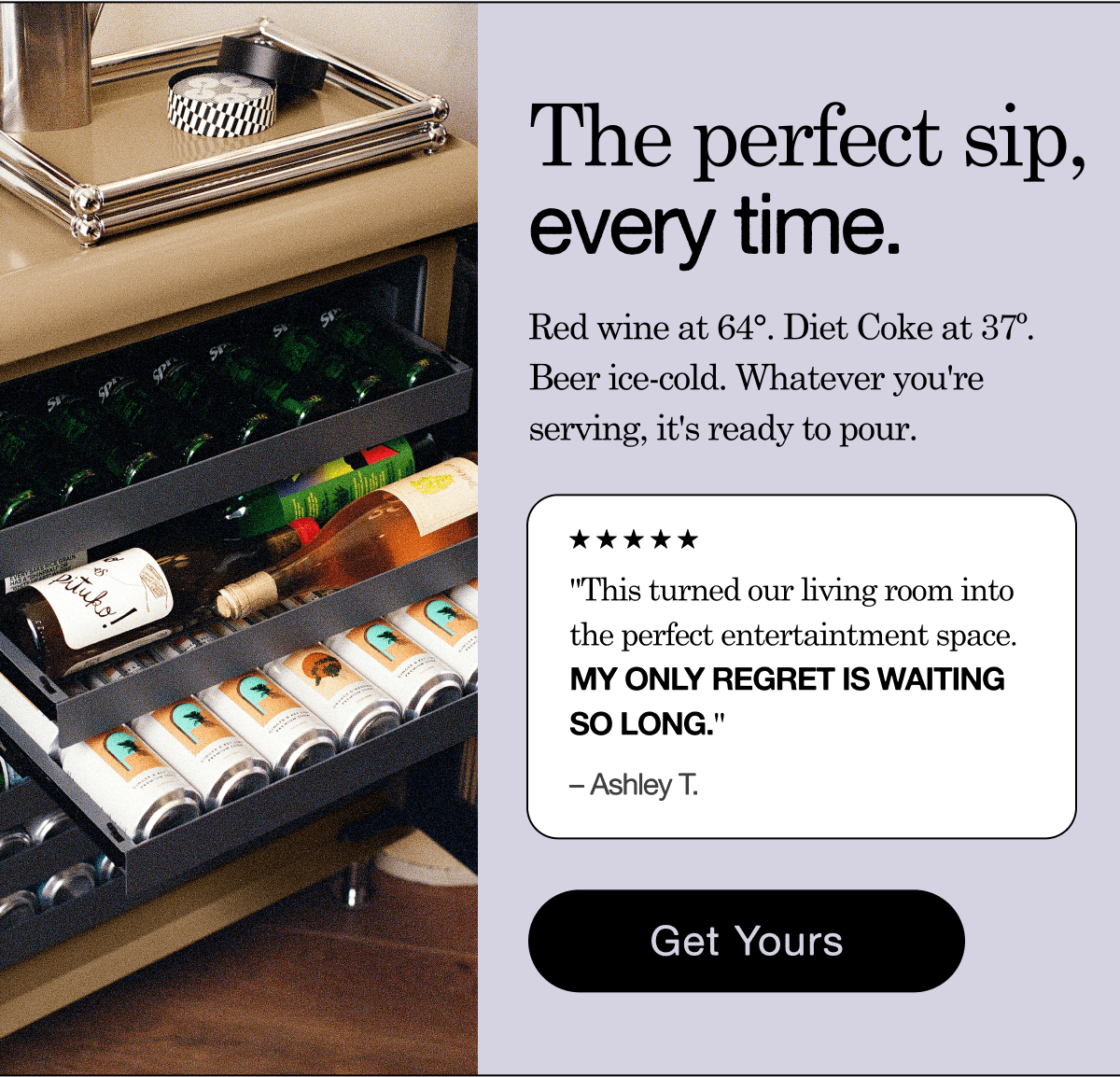 The Perfect Sip, Every Time. Red wine at 64&deg;. Diet Coke at 37&ordm;. Beer ice-cold. Whatever you're serving, it's ready to pour. Get Yours.