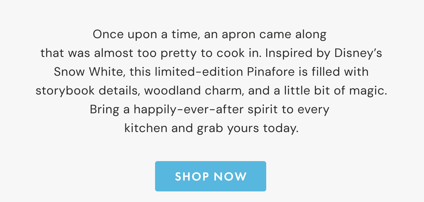 Once upon a time, an apron came along  that was almost too pretty to cook in. Inspired by Disney&rsquo;s Snow White, this limited-edition Pinafore is filled with storybook details, woodland charm, and a little bit of magic. Bring a happily-ever-after spirit to every  kitchen and grab yours today. | SHOP NOW