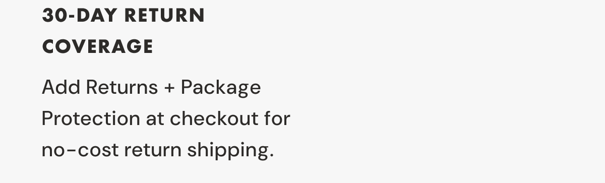 3 30-DAY RETURN COVERAGE | Add Returns + Package Protection at checkout for  no-cost return shipping.