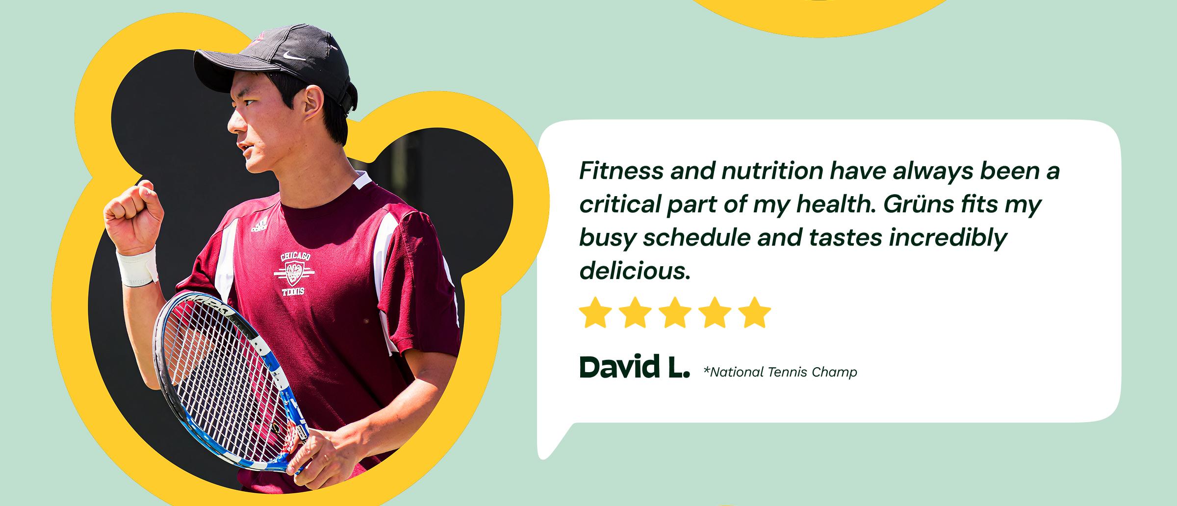 Review: "Fitness and Nutrition Have Always Been a Critical Part of My Health. Gr&uuml;ns Fits My Busy Schedule and Tastes Incredibly delicious." 5-Stars. &mdash;David L. National Tennis Champ
