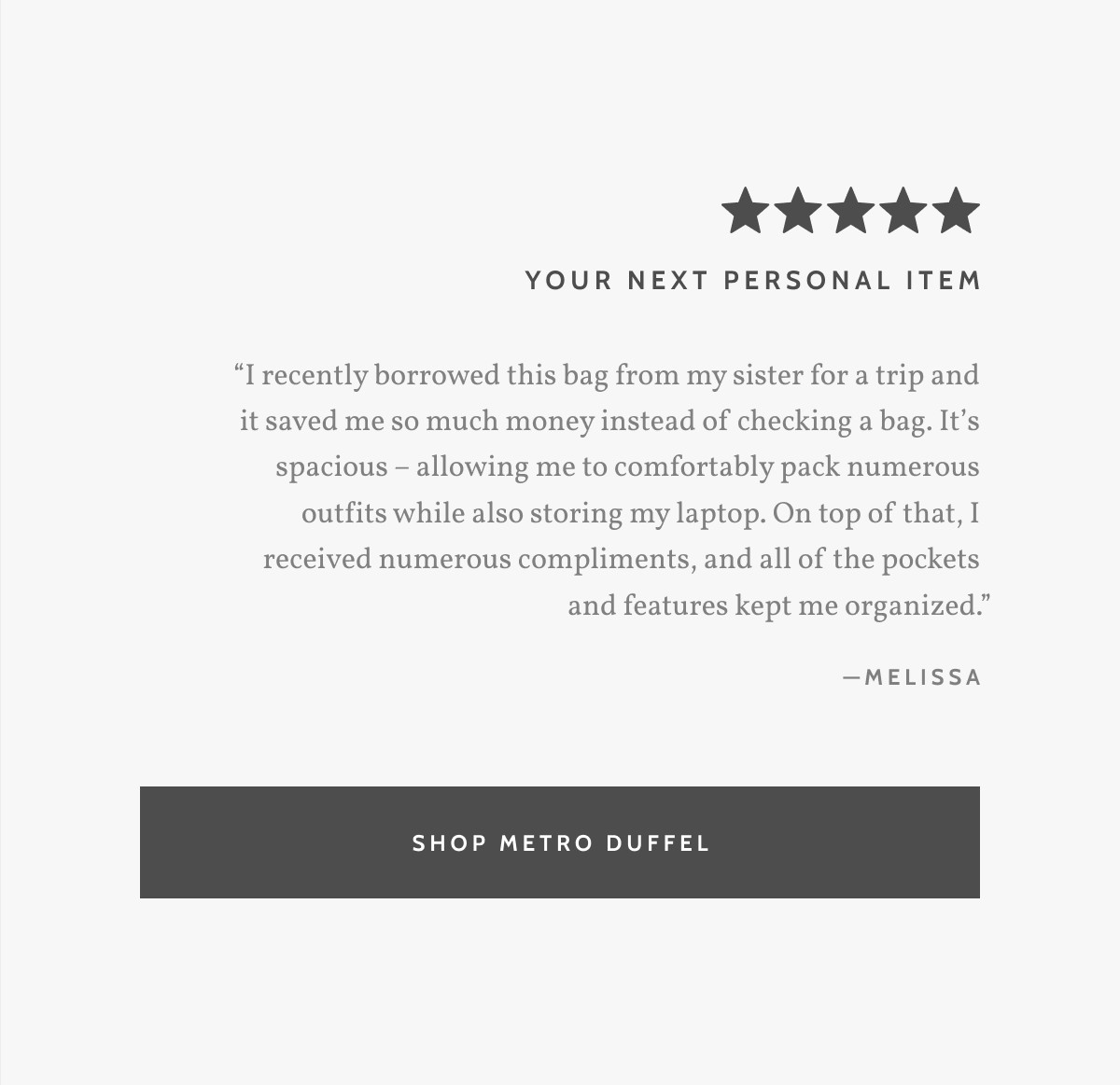 Your next personal litem. &ldquo;I recently borrowed this bag from my sister for a trip and it saved me so much money instead of checking a bag. It&rsquo;s spacious &ndash; allowing me to comfortably pack numerous outfits while also storing my laptop. On top of that, I received numerous compliments, and all of the pockets and features kept me organized.&rdquo; - Melissa. Shop Metro Duffel.