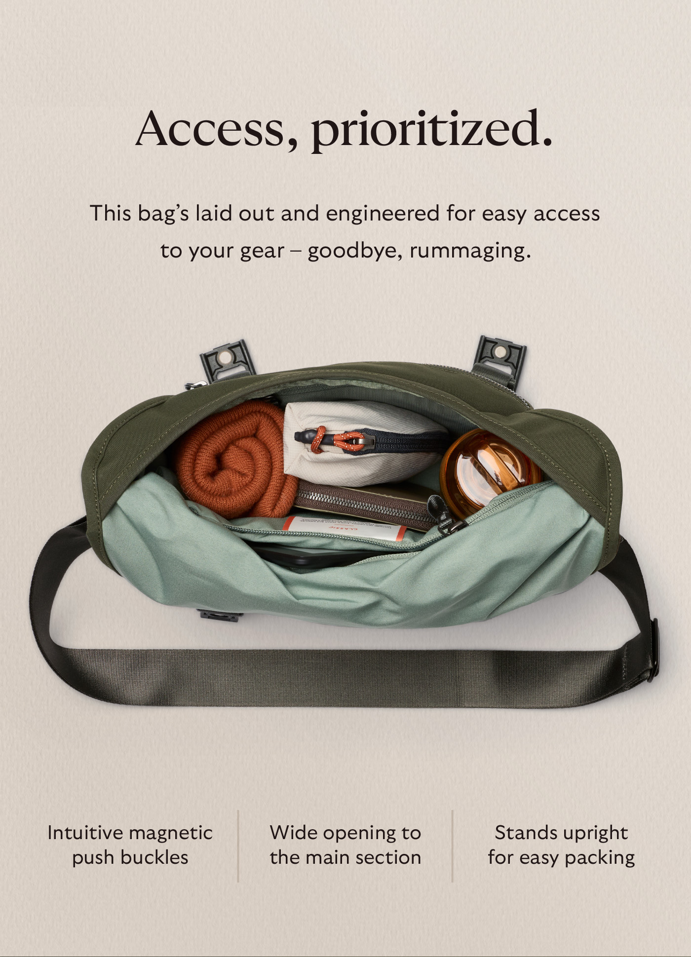 [Header] Access, prioritized. [Blurb] This bag&rsquo;s laid out and engineered for easy access to your gear &ndash; goodbye, rummaging. Intuitive magnetic push buckles | Wide opening to the main section | Stands upright for easy packing