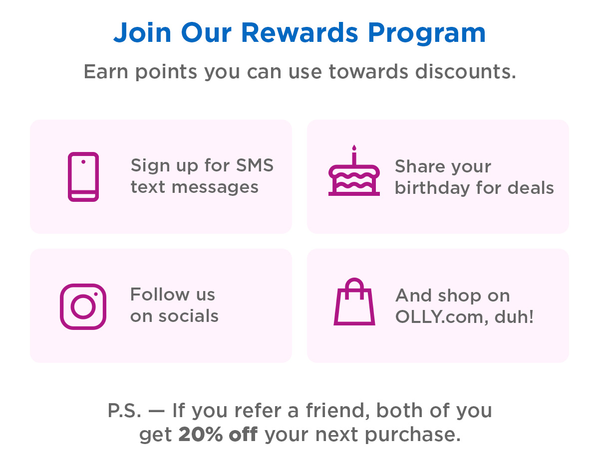 Join Our Rewards Program | Earn points you can use towards discounts. | Sign up for SMS text messages, share your birthday for deals, follow us on socials, and shop on OLLY.com, duh! P.S.&mdash; If you refer a friend, both of you get 20% off your next purchase. 