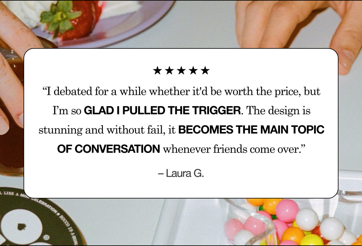 5 Star Review: &ldquo;I debated for a while whether it'd be worth the price, but I&rsquo;m so glad I pulled the trigger. The design is stunning and without fail, it becomes the main topic of conversation whenever friends come over.&rdquo; &ndash; Laura G.