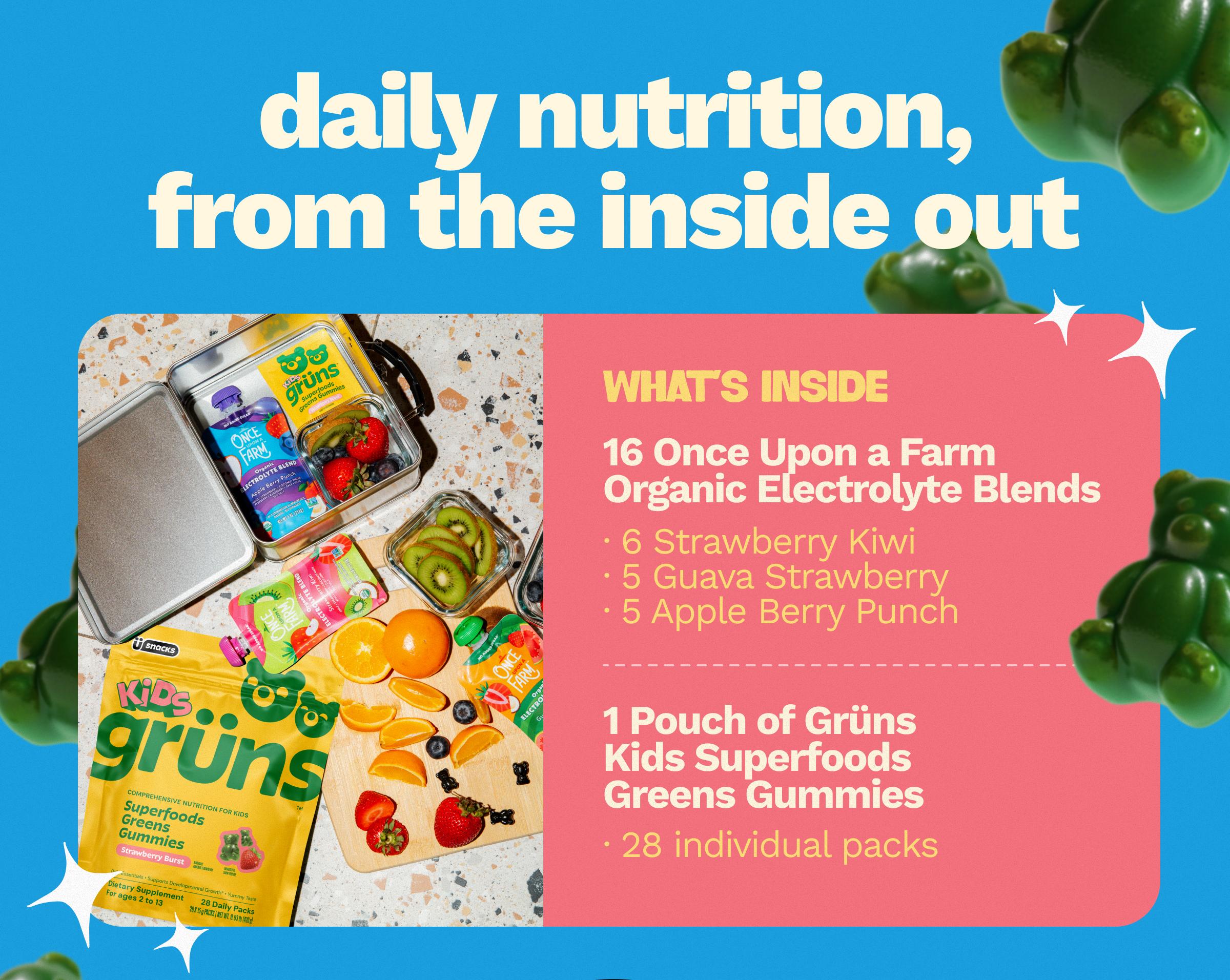 Daily Nutrition, from the Inside out. What's Inside. 16 Once Upon a Farm Organic Electrolyte Blends. 6 Strawberry Kiwi. 5 Guava Strawberry. 5 Apple Berry Punch. 1 Pouch of Gr&uuml;ns Kids Superfoods Greens Gummies. 28 Individual Packs.