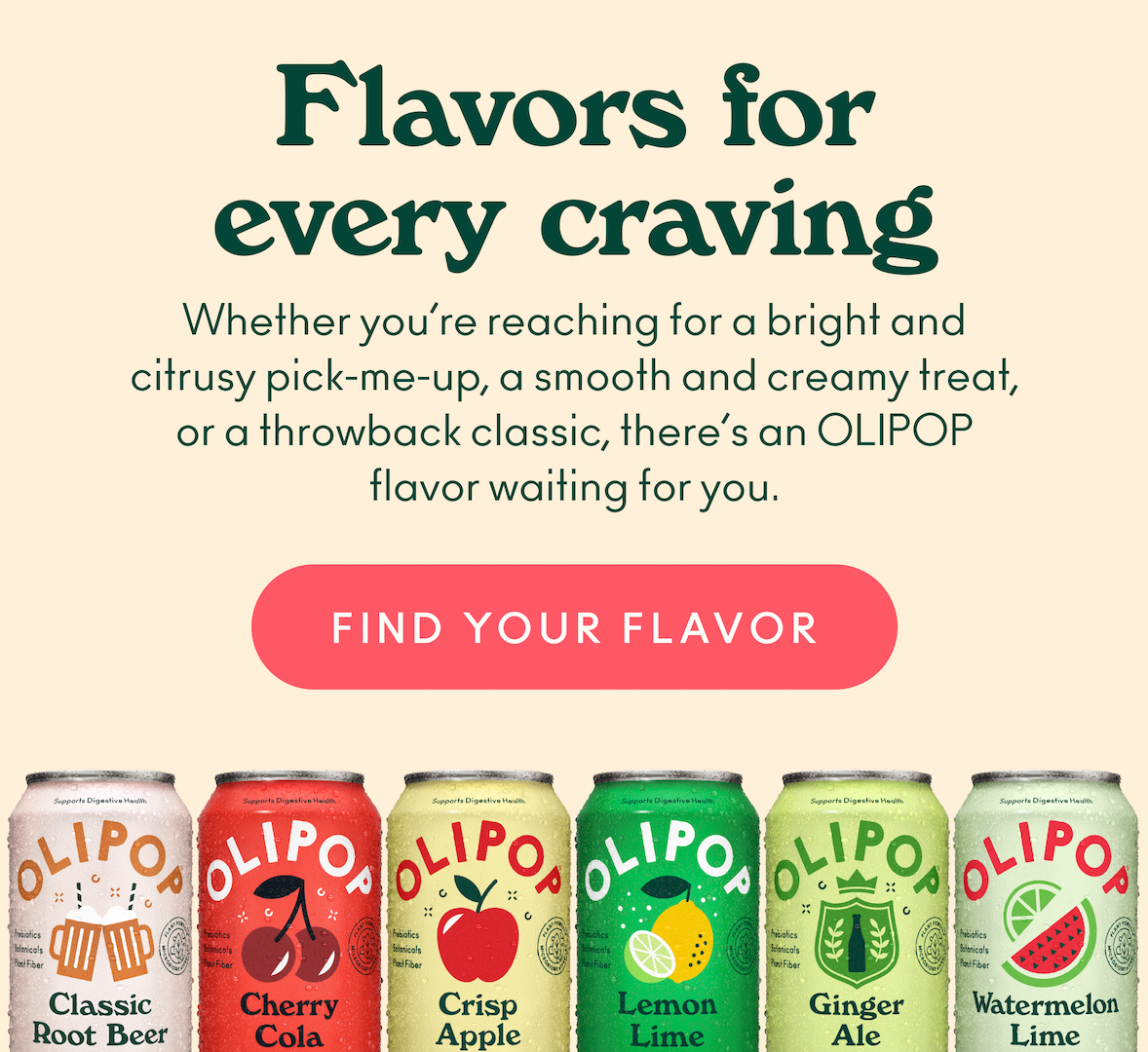 Whether you&rsquo;re reaching for a bright and citrusy pick-me-up, a smooth and creamy treat, or a throwback classic, there&rsquo;s an OLIPOP flavor waiting for you.