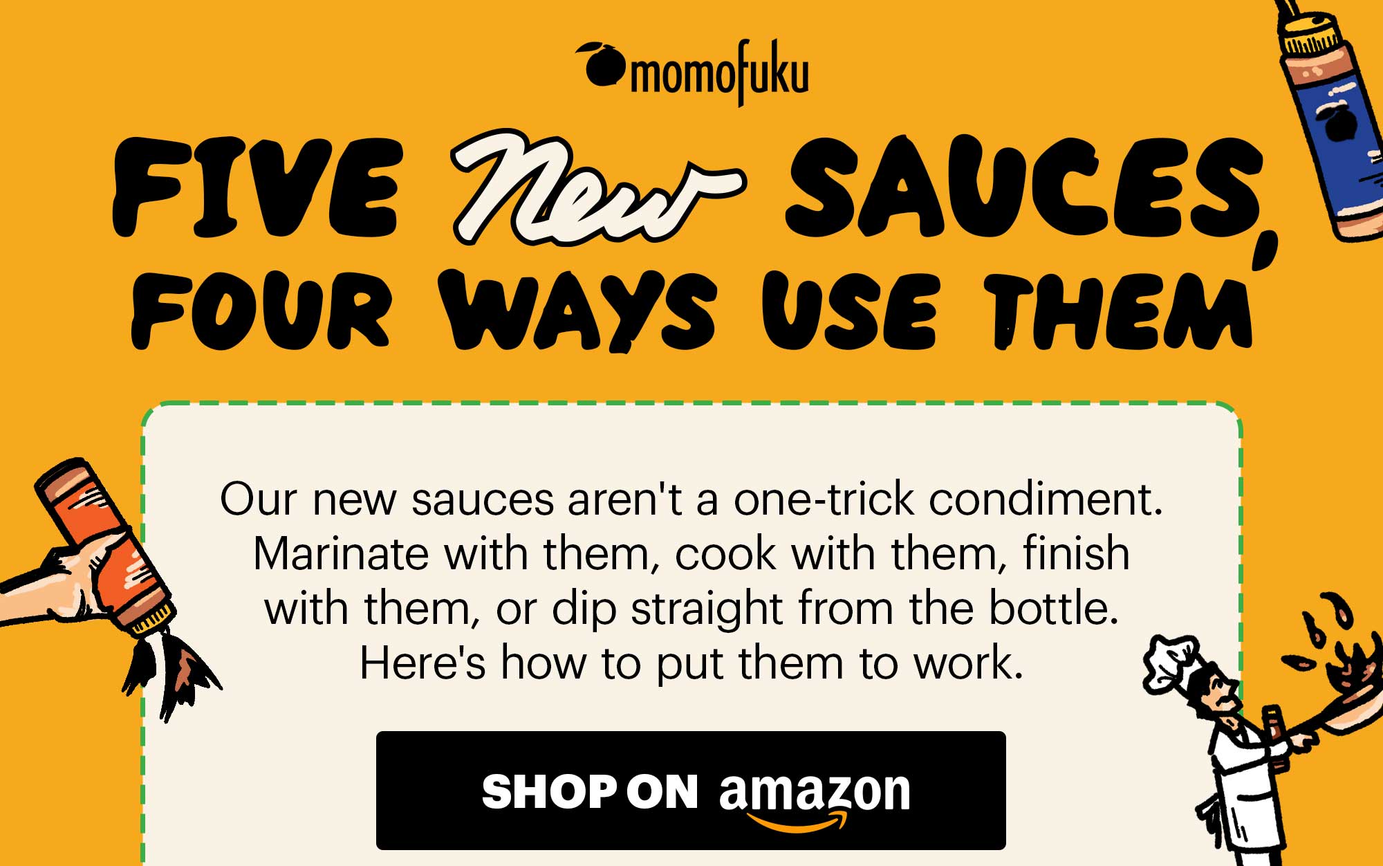 HEADER: Five New Sauces SUB-HEADER: Four ways to use them CTA: SHOP ON AMAZON