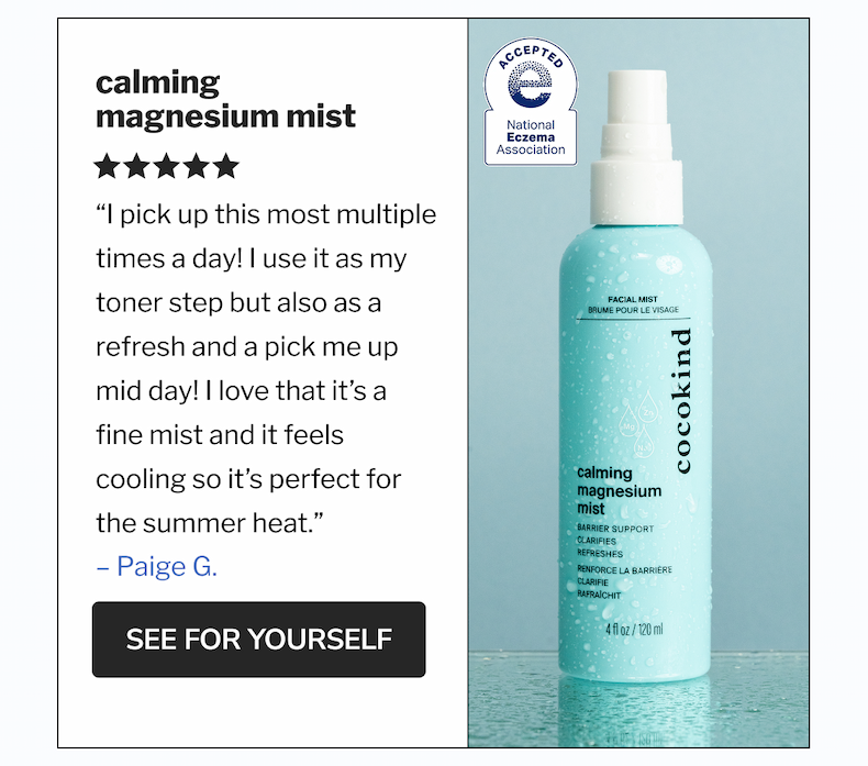 Calming Magnesium Mist | &ldquo;I pick up this most multiple times a day! I use it as my toner step but also as a refresh and a pick me up mid day! I love that it&rsquo;s a fine mist and it feels cooling so it&rsquo;s perfect for the summer heat.&rdquo; | SEE FOR YOURSELF