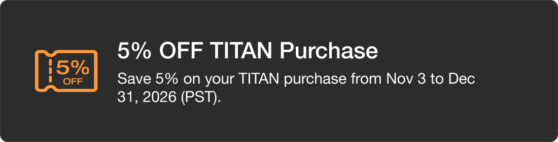 5% OFF TITAN Purchase Save 5% on your TITAN purchase from Nov 3 to Dec 31, 2026 (PST).