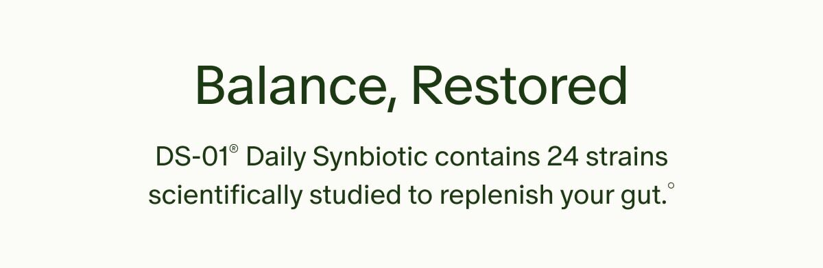 Balance, Restored | DS-01&reg; Daily Synbiotic contains 24 strains scientifically studied to replenish your gut&deg;