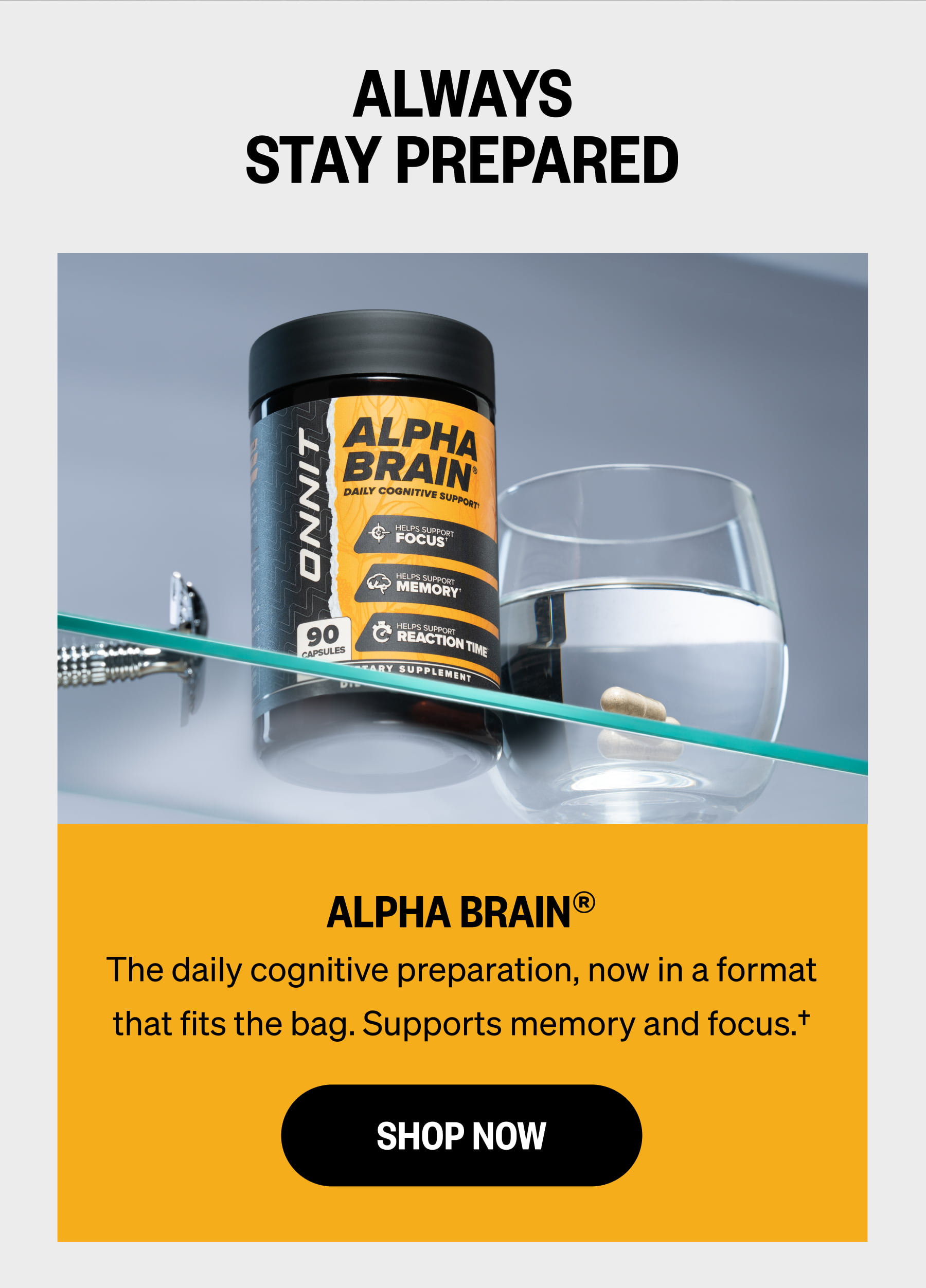 ALWAYS STAY PREPARED ALPHA BRAIN&reg; The daily cognitive preparation, now in a format that fits the bag. Supports memory and focus.&dagger; SHOP NOW