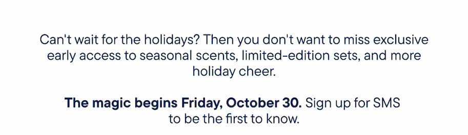 Can't wait for the holidays? Then you don't want to miss exclusive early access to seasonal scents, limited-edition sets, and more holiday cheer. The magic begins Friday, October 30. Sign up for SMS to be the first to know.
