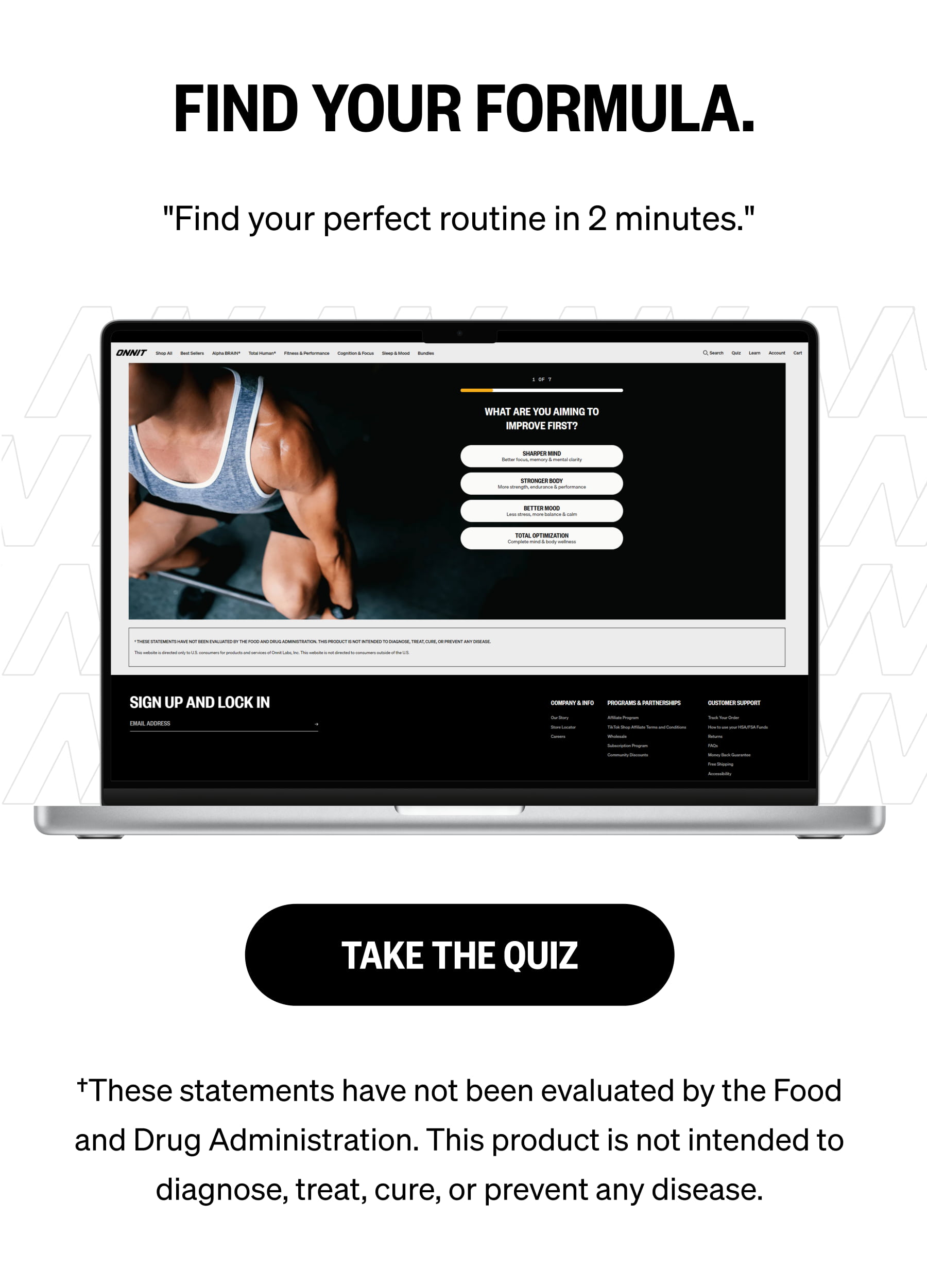FIND YOUR FORMULA. "Find your perfect routine in 2 minutes." TAKE THE QUIZ &dagger;These statements have not been evaluated by the Food and Drug Administration. This product is not intended to diagnose, treat, cure, or prevent any disease.