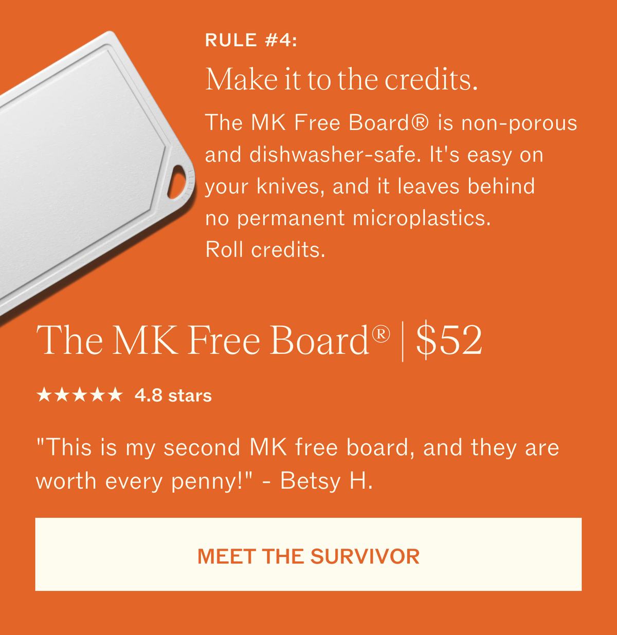 Rule #4: Make it to the credits. The MK Free Board is non-porous and dishwasher-safe. It's easy on your knives, and it leaves behind no permanent microplastics. Roll credits. The MK Free Board, $52. 4.8 stars. "This is my second MK free board, and they are worth every penny!" Betsy H. MEET THE SURVIVOR