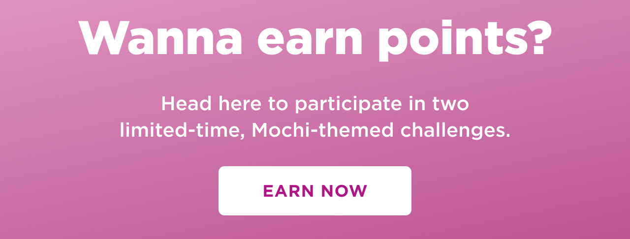 wanna earn points? head here to participate in two limited time mochi themed challenges. earn now 