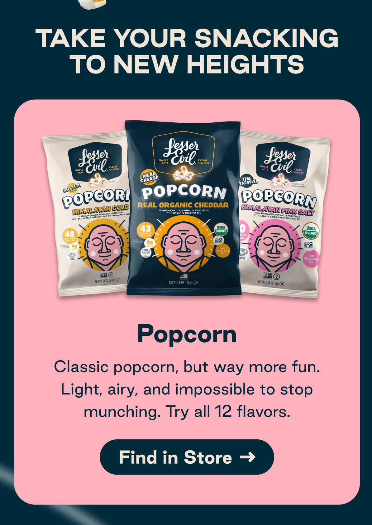 Take your snacking to new heights. Popcorn. Classic popcorn but way more fun. Light, airy, and impossible to stop munching. Try all 12 flavors. Button: Find in Store