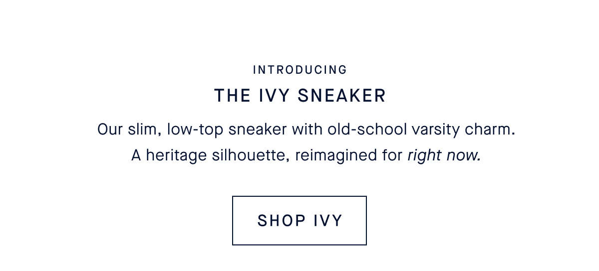 Introducing The Ivy Sneaker Our slim, low-top sneaker with old-school varsity charm. A heritage silhouette, reimagined for right now. CTA: SHOP IVY