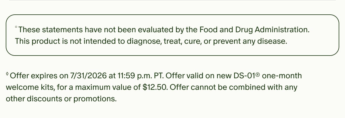 &deg;These statements have not been evaluated by the Food and Drug Administration. This product is not intended to diagnose, treat, cure, or prevent any disease. | &loz;Offer expires on 7/31/2026 at 11:59 p.m. PT. Offer valid on new DS-01&reg; one-month welcome kits, for a maximum value of $12.50. Offer cannot be combined with any other discounts or promotions.
