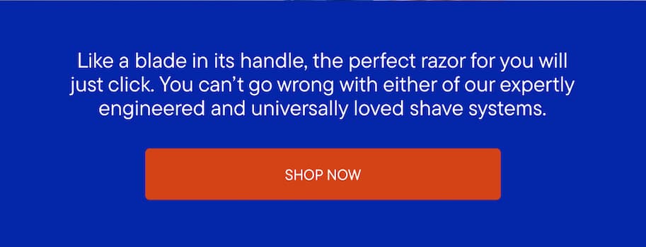 You can't go wrong with either of our expertly engineered and universally loved shave systems.