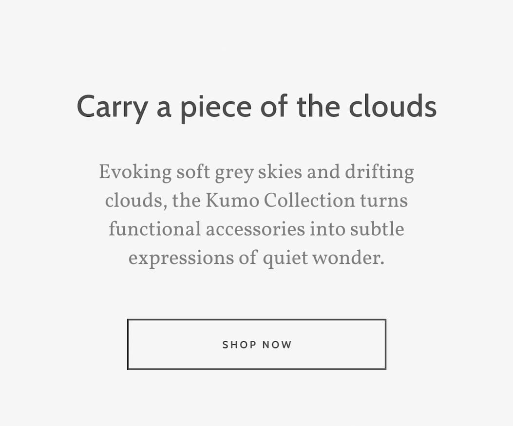 Carry a piece of the clouds. Evoking soft grey skies and drifting clouds, the Kumo Collection turns functional accessories into subtle expressions of quiet wonder. Shop now.