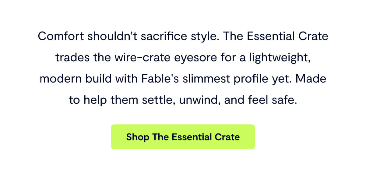 Comfort shouldn't sacrifice style. The Essential Crate trades the wire-crate eyesore for a lightweight, modern build with Fable's slimmest profile yet. Made to help them settle, unwind, and feel safe.