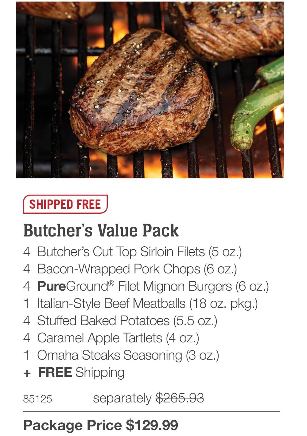 SHIPPED FREE

Butcher's Value Pack
4 Butcher's Cut Top Sirloin Filets (5 oz.)
4 Bacon-Wrapped Pork Chops (6 oz.)
4 PureGround&reg; Filet Mignon Burgers (6 oz.)
1 Italian-Style Beef Meatballs (18 oz. pkg.)
4 Stuffed Baked Potatoes (5.5 oz.)
4 Caramel Apple Tartlets (4 oz.)
1 Omaha Steaks Seasoning (3 oz.)
+ FREE Shipping
85125
separately $265.93
Package Price $129.99
