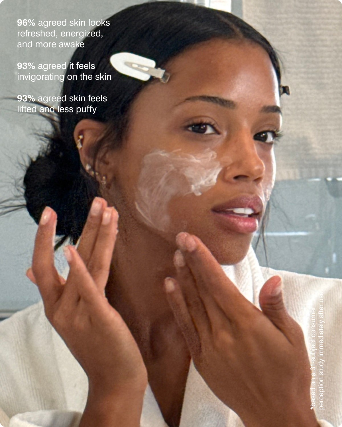 96% agreed skin looks refreshed, energized, and more awake. 93% agreed it feels invigorating on the skin. 93% agreed skin feels lifted and less puffy.