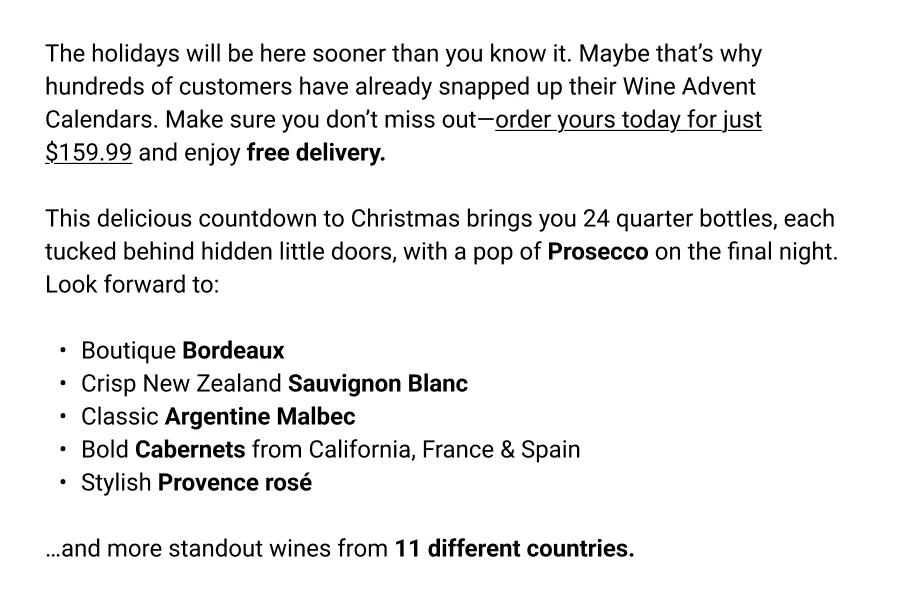 The holidays will be here sooner than you know it. Maybe that's why hundreds of customers have already snapped up their Wine Advent Calendars. Make sure you don't miss out-order yours today for just $159.99 and enjoy free delivery.
This delicious countdown to Christmas brings you 24 quarter bottles, each tucked behind hidden little doors, with a pop of Prosecco on the final night.
Look forward to:
◦	Boutique Bordeaux
◦	Crisp New Zealand Sauvignon Blanc
◦	Classic Argentine Malbec
◦	Bold Cabernets from California, France & Spain
◦	Stylish Provence ros&eacute;
...and more standout wines from 11 different countries.