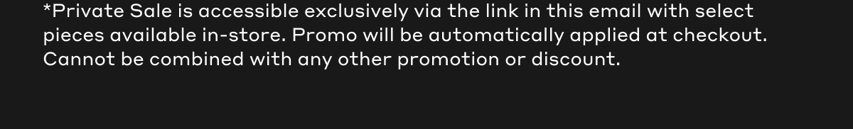*Private Sale is accessible exclusively via the link in this email with select pieces available in-store. Promo will be automatically applied at checkout. Cannot be combined with any other promotion or discount.