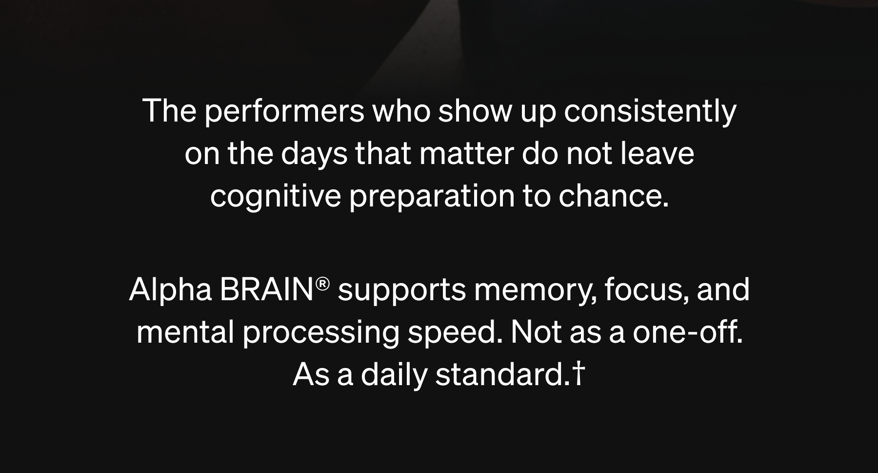 The performers who show up consistently on the days that matter do not leave cognitive preparation to chance.  Alpha BRAIN&reg; supports memory, focus, and mental processing speed. Not as a one-off. As a daily standard.&dagger;