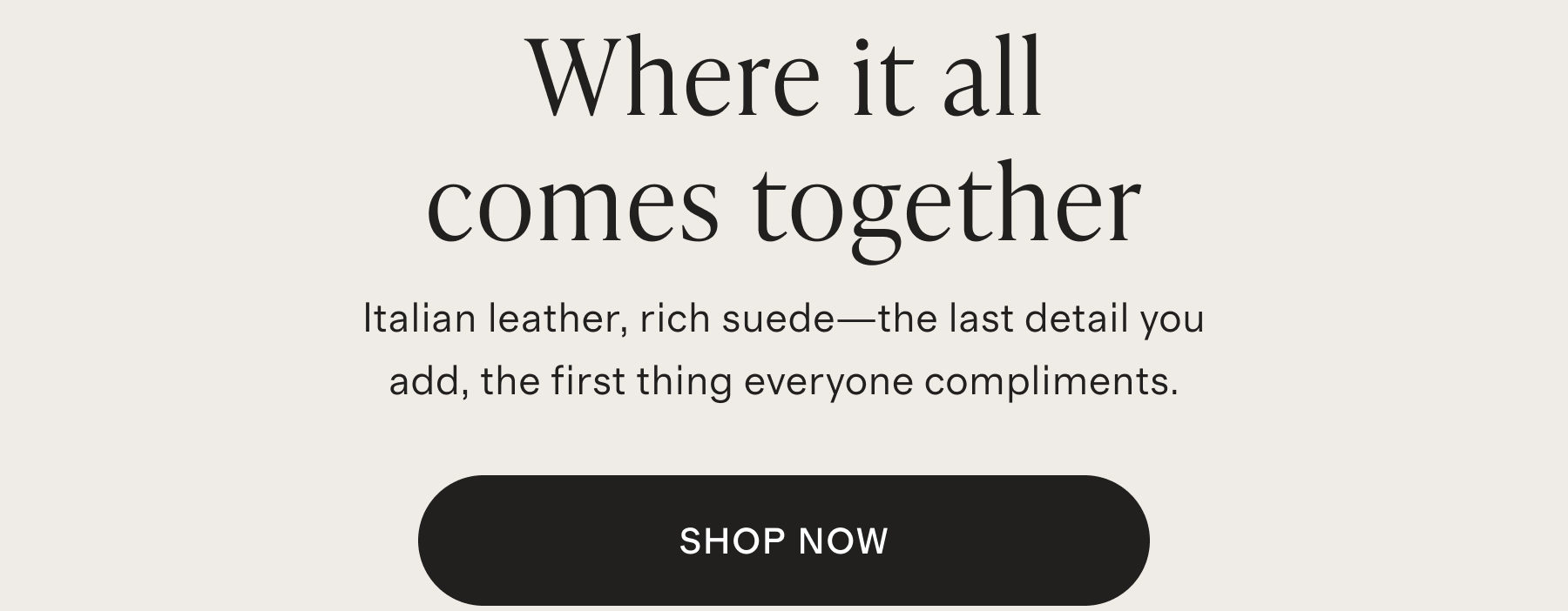 Where it all comes together | Italian leather, rich suede&mdash;the last detail you add, the first thing everyone compliments. | SHOP NOW