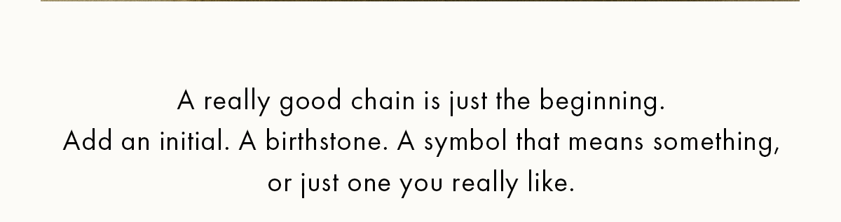 A really good chain is just the beginning. Ass an initial. A birthstone. A symbol that means something, or just one you really like.