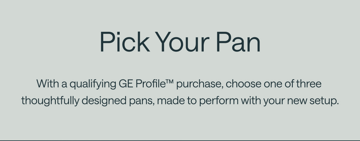 Pick Your Pan With a qualifying GE Profile&trade; purchase, choose one of three  thoughtfully designed pans, made to perform with your new setup.