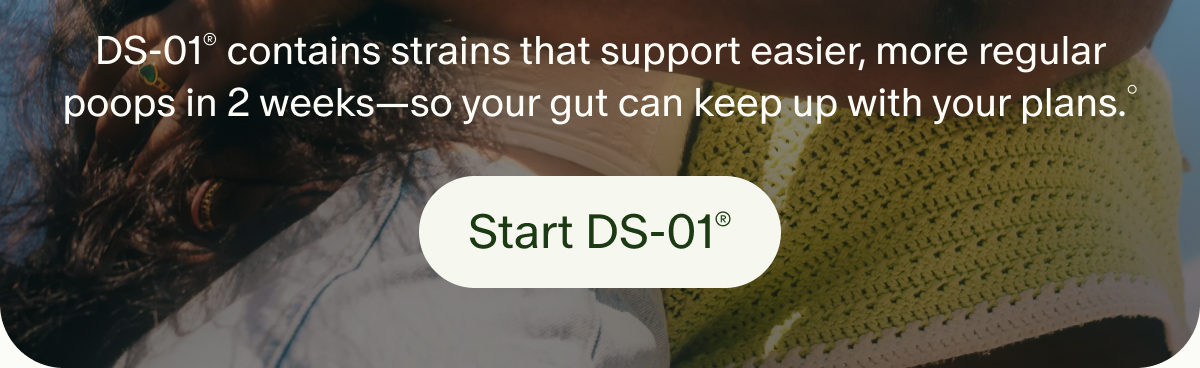 DS-01&reg; contains strains that support easier, more regular poops in 2 weeks&mdash;so your gut can keep up with your plans.&deg; | Start DS-01&reg;
