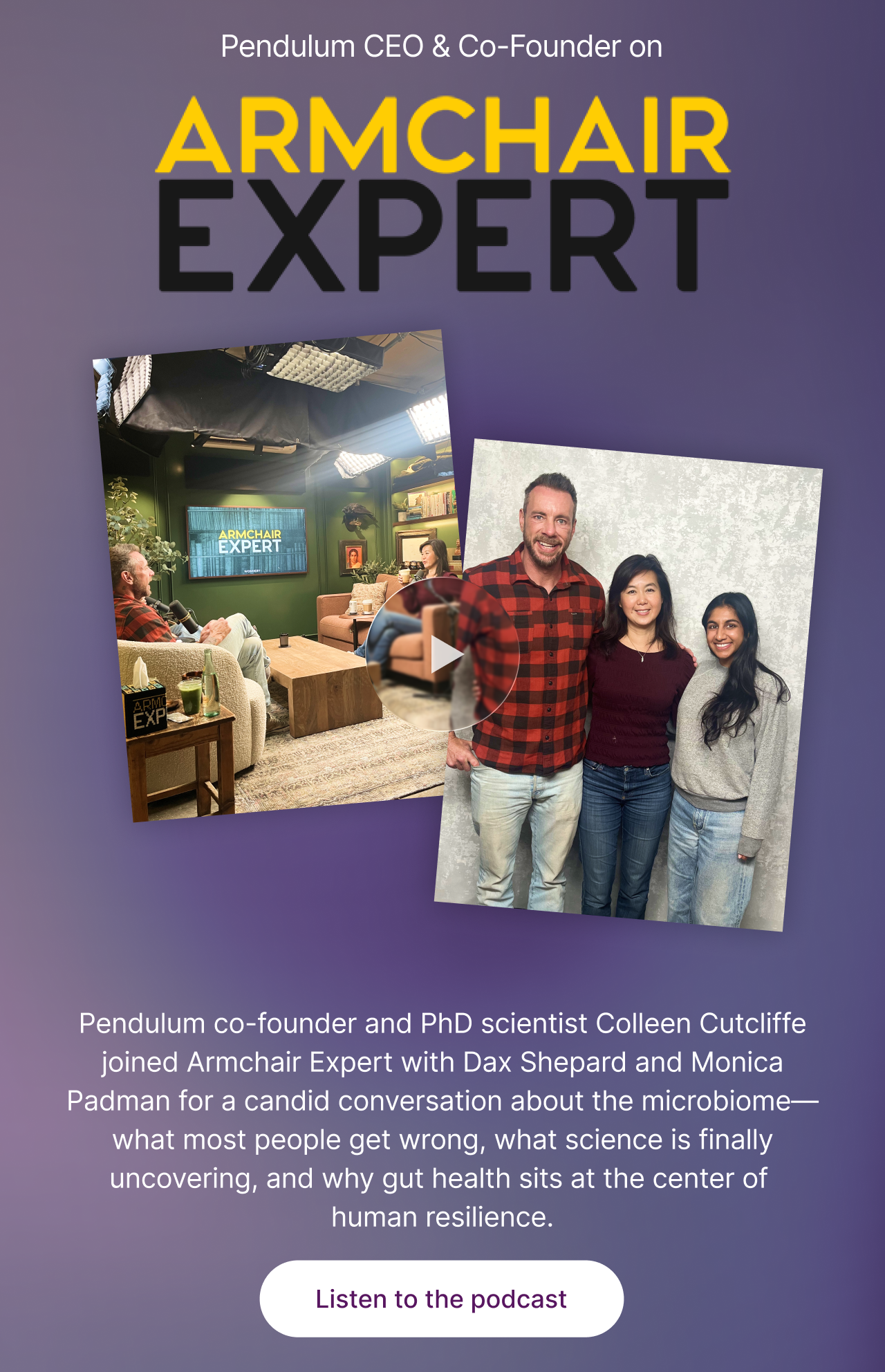 Pendulum CEO & Co-Founder on Armchair Expert -- Pendulum co-founder and PhD scientist Colleen Cutcliffe joined Armchair Expert with Dax Shepard and Monica Padman for a candid conversation about the microbiome&mdash;what most people get wrong, what science is finally uncovering, and why gut health sits at the center of  human resilience. Listen to the podcast