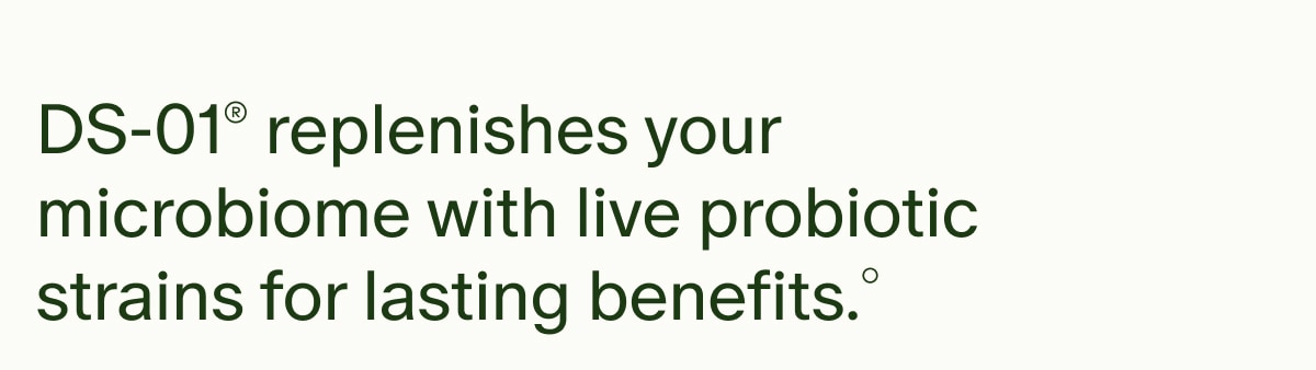 DS-01&reg; replenishes your microbiome with live probiotic strains for lasting benefits.&deg;