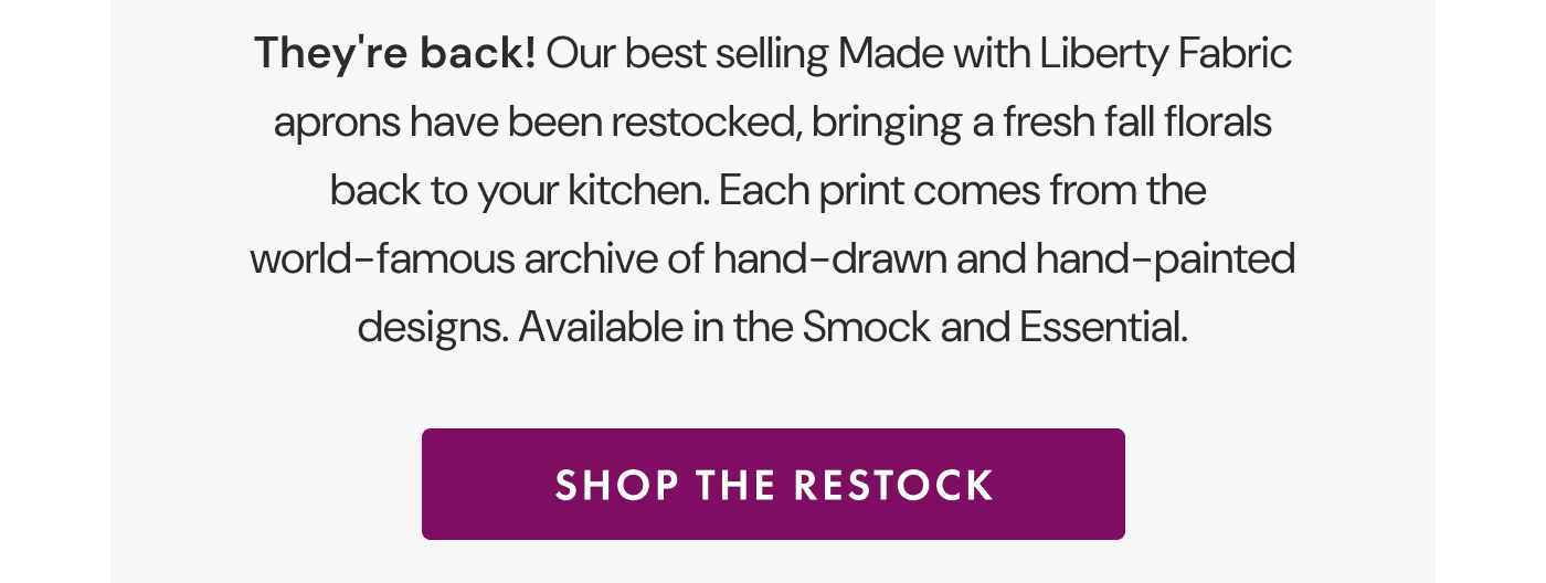 They&rsquo;re back! | Our best selling Made with Liberty Fabric aprons have been restocked, bringing a fresh fall florals back to your kitchen. | Each print comes from the world-famous archive of hand-drawn and hand-painted designs. | Available in the Smock and Essential. | SHOP THE RESTOCK