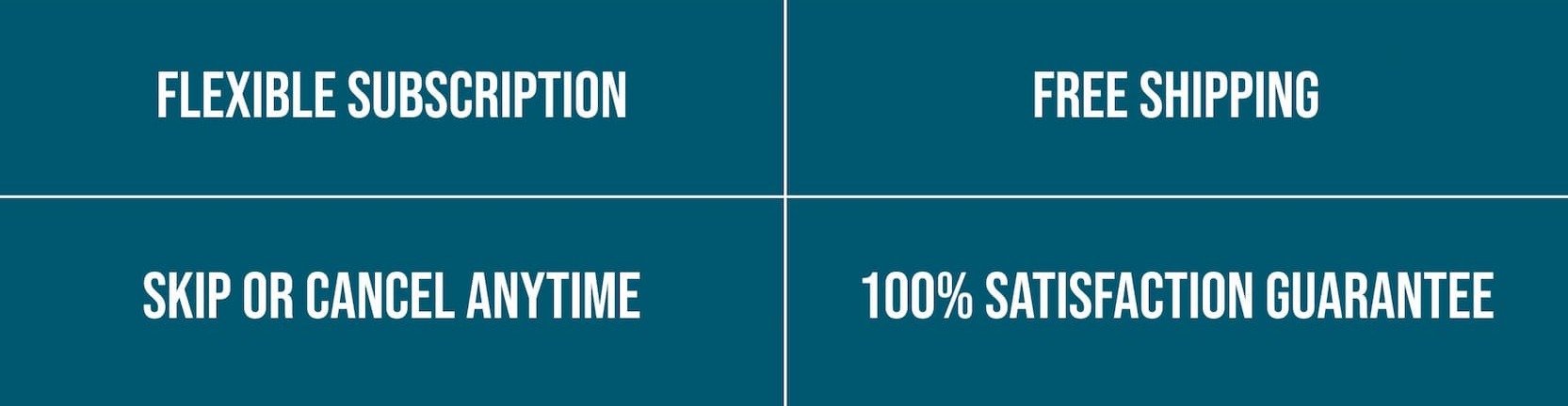 FLEXIBLE SUBSCRIPTION | FREE SHIPPING | SKIP OR CANCEL ANYTIME | 100% SATISFACTION GUARANTEE