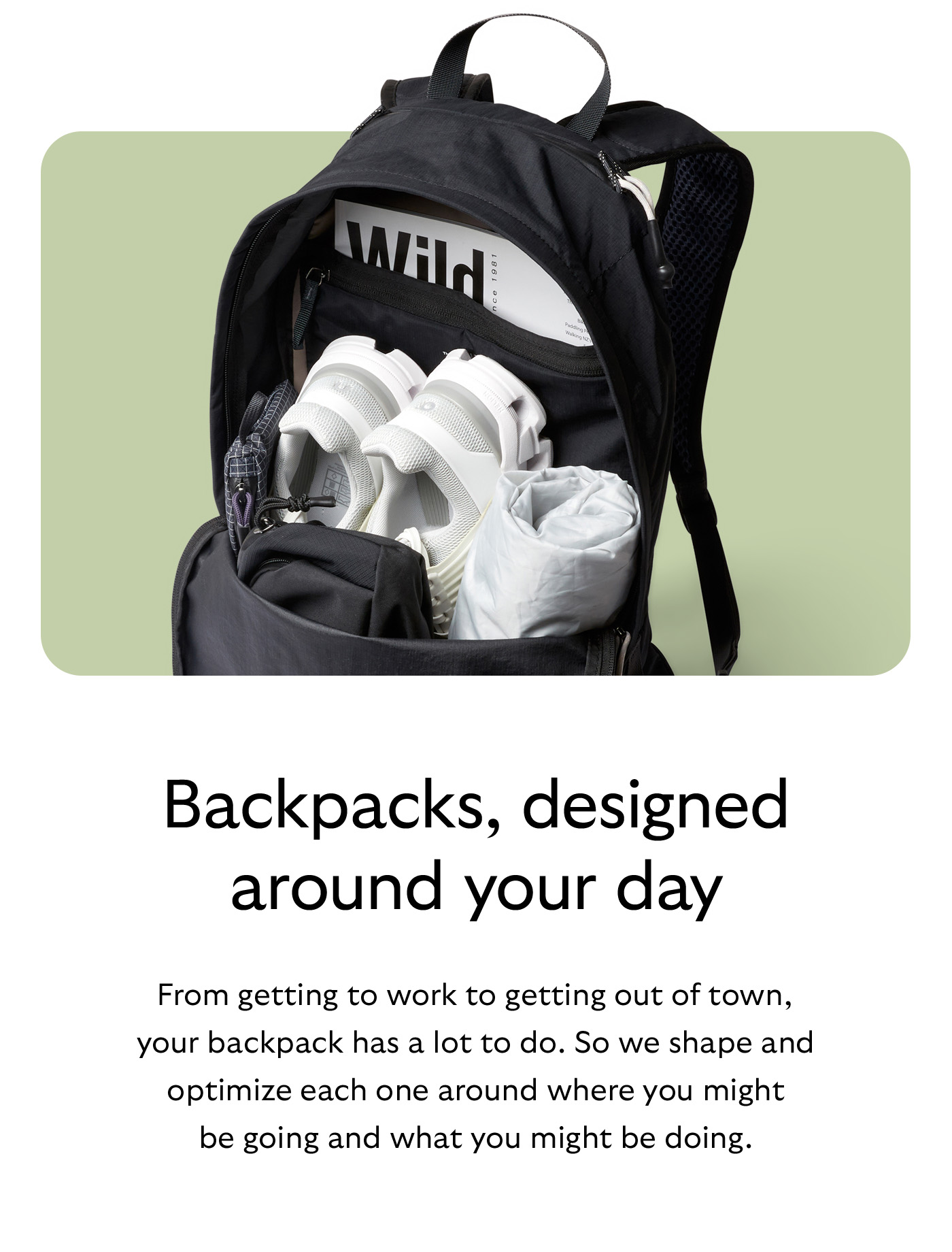 [Header] Backpacks, designed around your day [Blurb] From getting to work to getting out of town, your backpack has a lot to do. So we shape and optimize each one around where you might be going and what you might be doing.