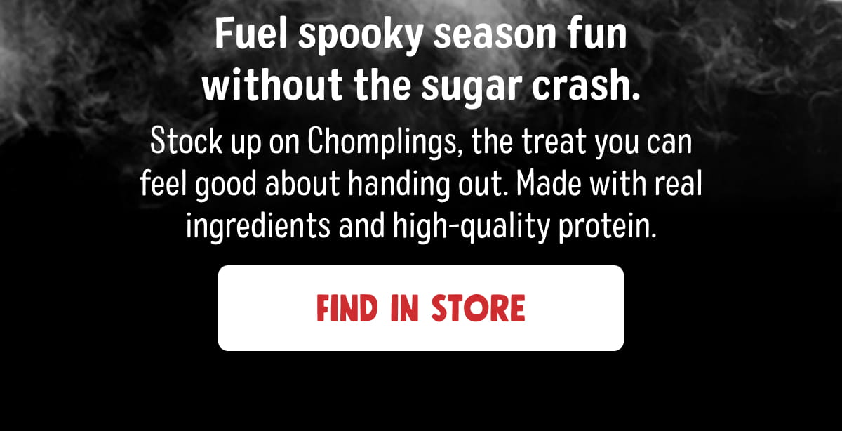 Fuel spooky season fun without the sugar crash. Stock up on Chomplings, the treat you can feel good about handing out. Made with real ingredients and high-quality protein. Find in Store