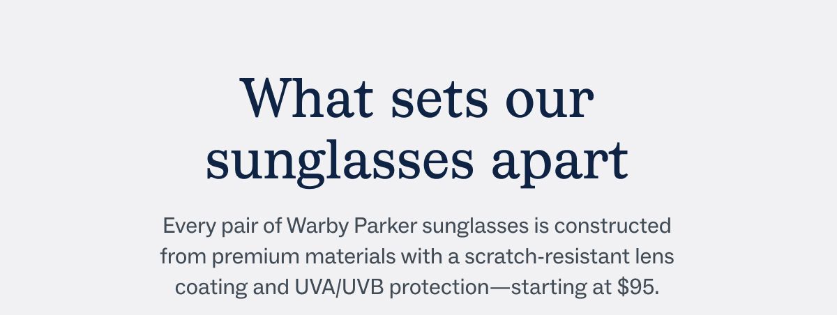 What sets our sunglasses apart - Every pair of Warby Parker sunglasses is constructed from premium materials with a scratch-resistant lens coating and UVA/UVB protection&mdash;starting at $95.