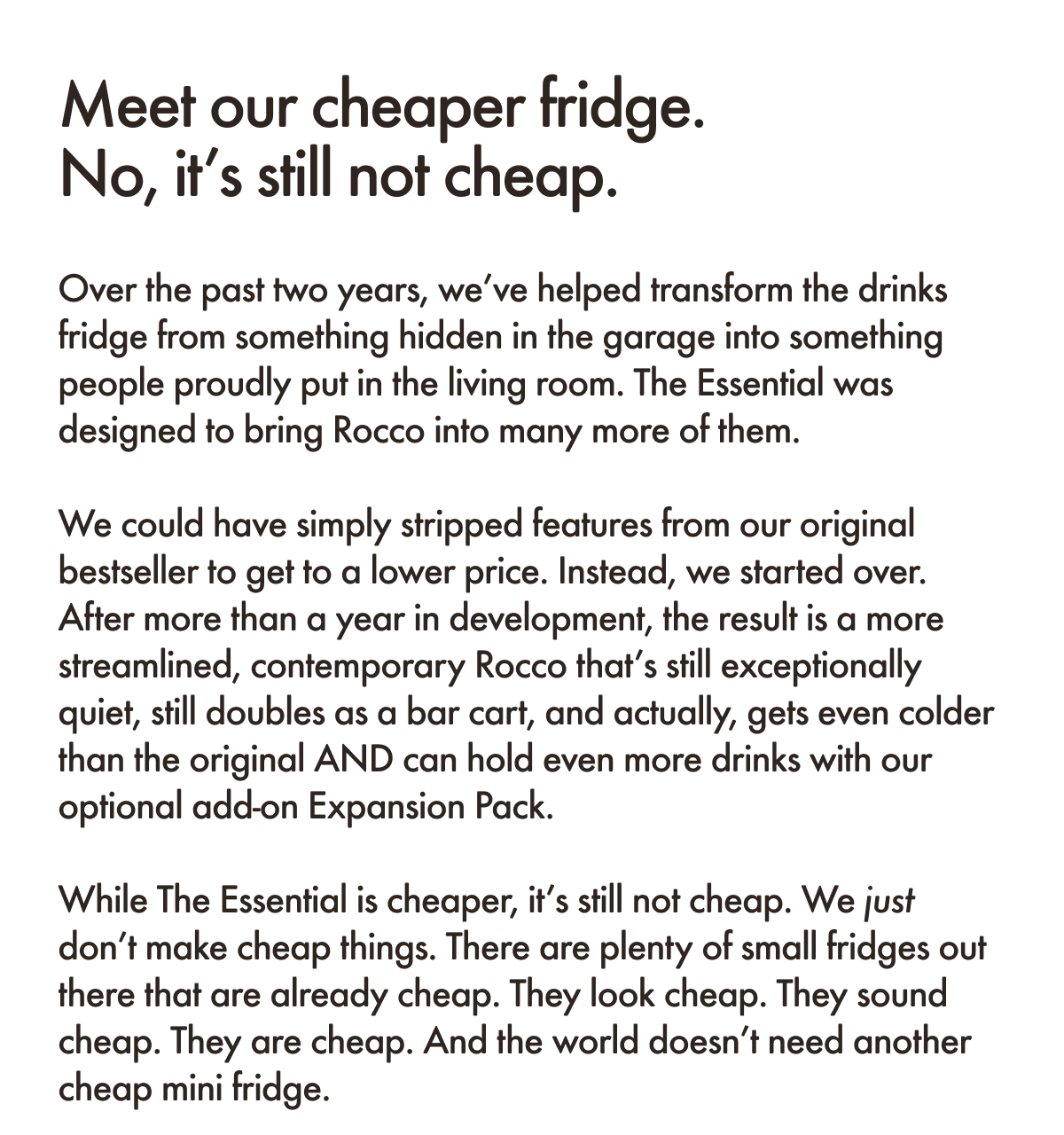 Meet our cheaper fridge. No, it&rsquo;s still not cheap. Over the past two years, we&rsquo;ve helped transform the drinks fridge from something hidden in the garage into something people proudly put in the living room. The Essential was designed to bring Rocco into many more of them.  We could have simply stripped features from our original bestseller to get to a lower price. Instead, we started over. After more than a year in development, the result is a more streamlined, contemporary Rocco that&rsquo;s still exceptionally quiet, still doubles as a bar cart, and actually, gets even colder than the original AND can hold even more drinks with our optional add-on Expansion Pack.  While The Essential is cheaper, it&rsquo;s still not cheap. We just don&rsquo;t make cheap things. There are plenty of small fridges out there that are already cheap. They look cheap. They sound cheap. They are cheap. And the world doesn&rsquo;t need another cheap mini fridge.&nbsp;