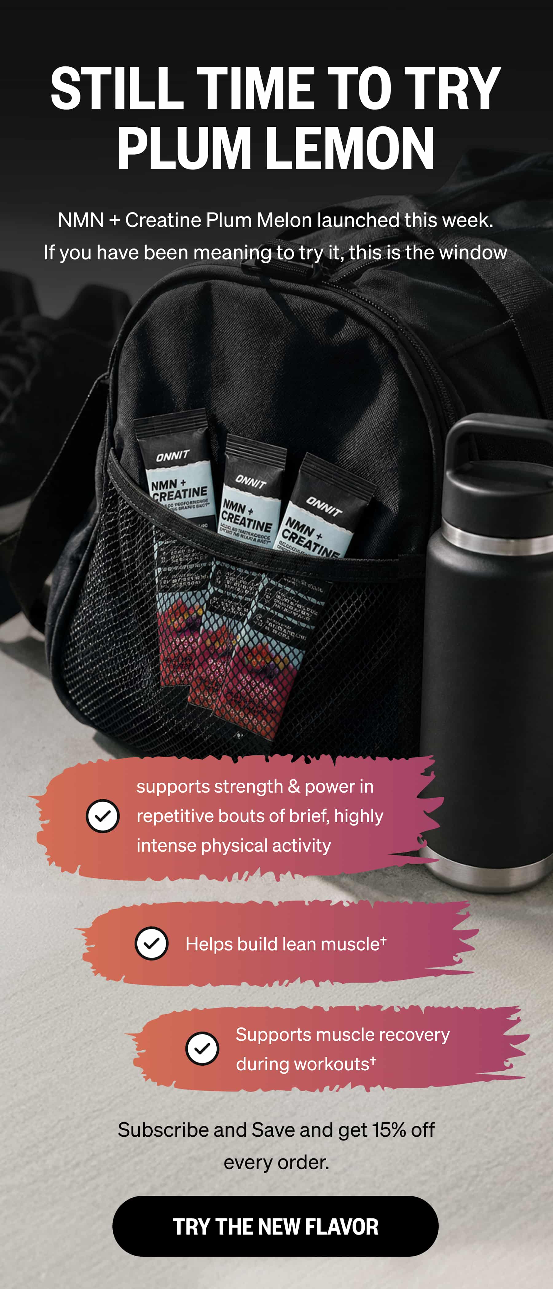 STILL TIME TO TRY PLUM LEMON NMN + Creatine Plum Melon launched this week. If you have been meaning to try it, this is the window supports strength & power in repetitive bouts of brief, highly intense physical activity | Helps build lean muscle&dagger; | Supports muscle recovery during workouts&dagger; | Subscribe and Save and get 15% off every order. TRY THE NEW FLAVOR 