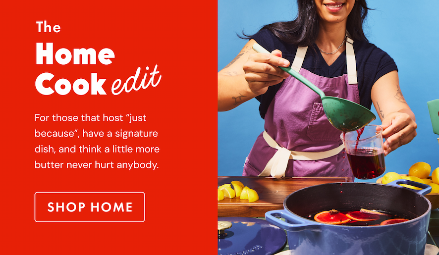 The Home Cook Edit | For those that host "just because", have a signature dish, and think a little more butter never hurt anybody. | SHOP HOME