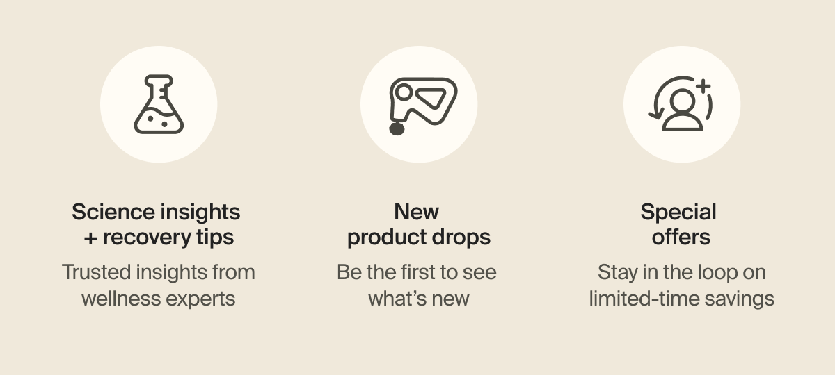 Science insights + recovery tips - Trusted insights from wellness experts | New product drops - Be the first to see what&rsquo;s new | Special offers - Stay in the loop on limited-time savings